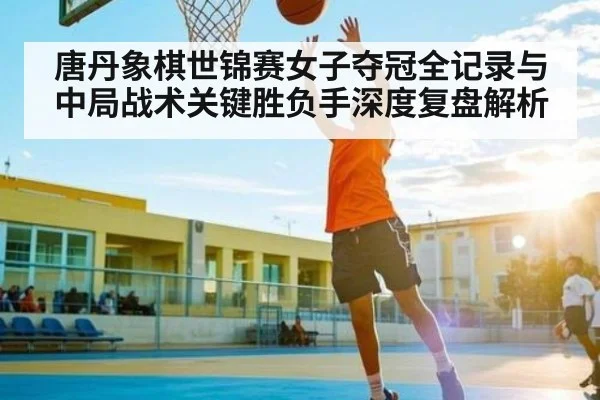 唐丹象棋世锦赛女子夺冠全记录与中局战术关键胜负手深度复盘解析